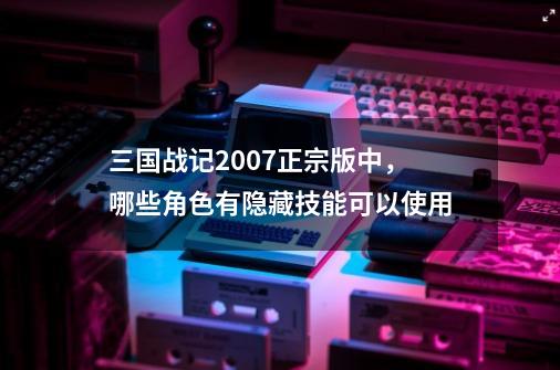 三国战记2007正宗版中，哪些角色有隐藏技能可以使用-第1张-游戏资讯-龙启科技