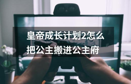 皇帝成长计划2怎么把公主搬进公主府-第1张-游戏资讯-龙启科技