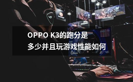 OPPO K3的跑分是多少并且玩游戏性能如何-第1张-游戏资讯-龙启科技