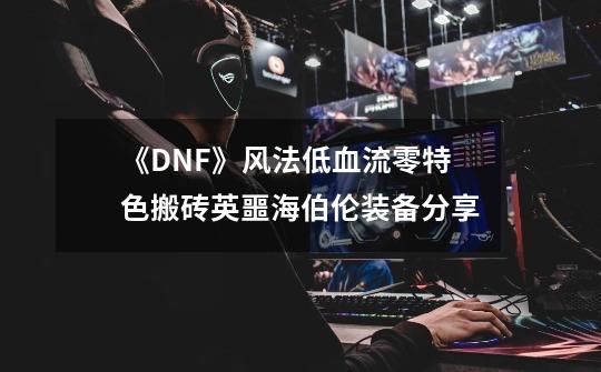 《DNF》风法低血流零特色搬砖英噩海伯伦装备分享-第1张-游戏资讯-龙启科技