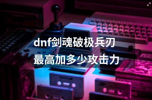 dnf剑魂破极兵刃最高加多少攻击力-第1张-游戏资讯-龙启科技