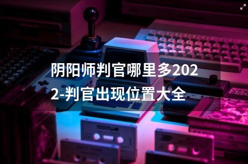 阴阳师判官哪里多2022-判官出现位置大全-第1张-游戏资讯-龙启科技