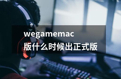 wegamemac版什么时候出正式版-第1张-游戏资讯-龙启科技