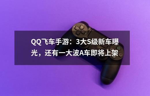 QQ飞车手游：3大S级新车曝光，还有一大波A车即将上架-第1张-游戏资讯-龙启科技