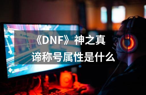 《DNF》神之真谛称号属性是什么-第1张-游戏资讯-龙启科技