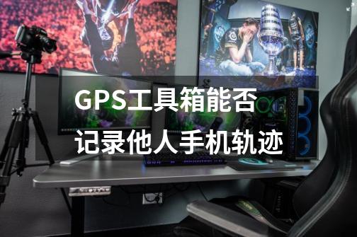 GPS工具箱能否记录他人手机轨迹-第1张-游戏资讯-龙启科技