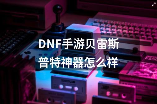 DNF手游贝雷斯普特神器怎么样-第1张-游戏资讯-龙启科技