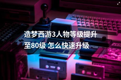 造梦西游3人物等级提升至80级 怎么快速升级-第1张-游戏资讯-龙启科技