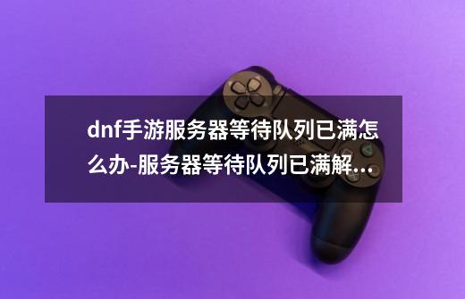 dnf手游服务器等待队列已满怎么办-服务器等待队列已满解决方法-第1张-游戏资讯-龙启科技