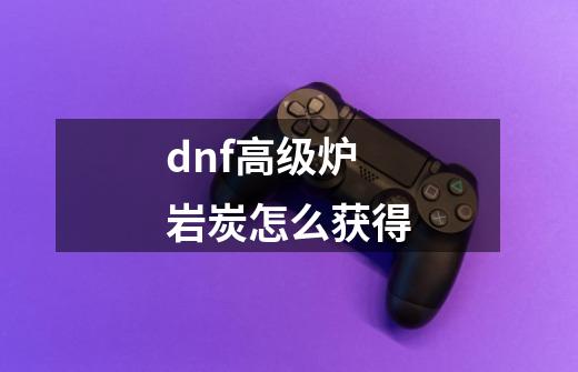 dnf高级炉岩炭怎么获得-第1张-游戏资讯-龙启科技