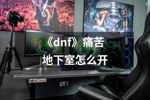 《dnf》痛苦地下室怎么开-第1张-游戏资讯-龙启科技