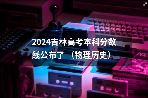 2024吉林高考本科分数线公布了 （物理+历史）-第1张-游戏资讯-龙启科技