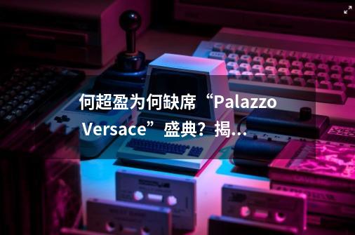 何超盈为何缺席“Palazzo Versace”盛典？揭露3大原因！-第1张-游戏资讯-龙启科技