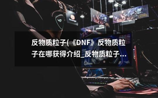 反物质粒子(《DNF》反物质粒子在哪获得介绍_反物质粒子(《DNF》反物质粒子在哪获得是什么-第1张-游戏资讯-龙启科技