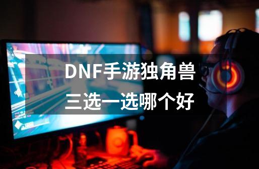 DNF手游独角兽三选一选哪个好-第1张-游戏资讯-龙启科技