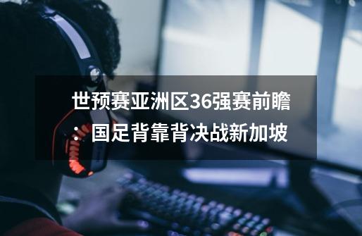 世预赛亚洲区36强赛前瞻：国足背靠背决战新加坡-第1张-游戏资讯-龙启科技