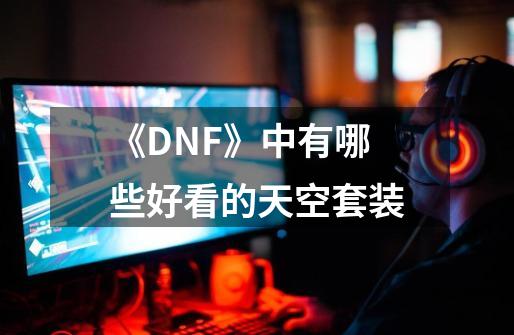 《DNF》中有哪些好看的天空套装-第1张-游戏资讯-龙启科技