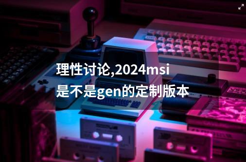 理性讨论,2024msi是不是gen的定制版本-第1张-游戏资讯-龙启科技