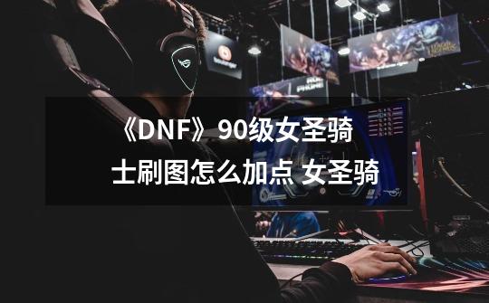 《DNF》90级女圣骑士刷图怎么加点 女圣骑-第1张-游戏资讯-龙启科技