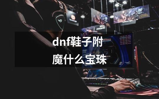 dnf鞋子附魔什么宝珠-第1张-游戏资讯-龙启科技