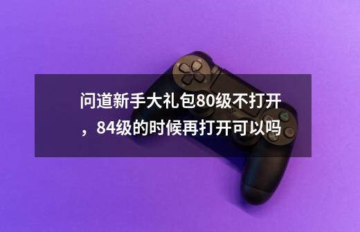 问道新手大礼包80级不打开，84级的时候再打开可以吗-第1张-游戏资讯-龙启科技