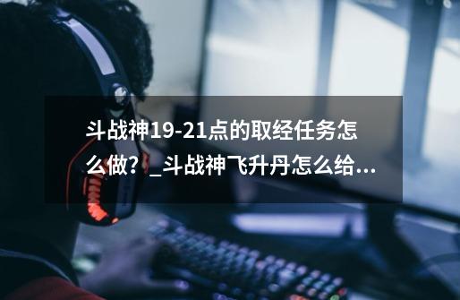 斗战神19-21点的取经任务怎么做？_斗战神飞升丹怎么给小号-第1张-游戏资讯-龙启科技