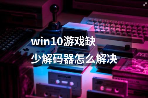 win10游戏缺少解码器怎么解决-第1张-游戏资讯-龙启科技