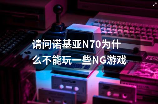 请问诺基亚N70为什么不能玩一些NG游戏-第1张-游戏资讯-龙启科技