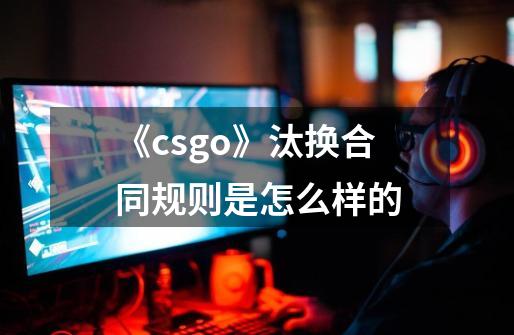 《csgo》汰换合同规则是怎么样的-第1张-游戏资讯-龙启科技