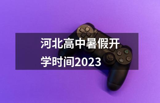 河北高中暑假开学时间2023-第1张-游戏资讯-龙启科技