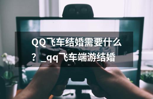 QQ飞车结婚需要什么？_qq飞车端游结婚-第1张-游戏资讯-龙启科技