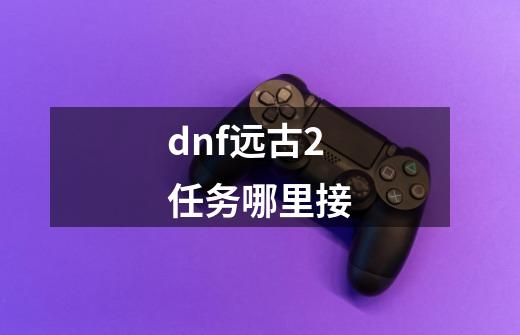 dnf远古2任务哪里接-第1张-游戏资讯-龙启科技