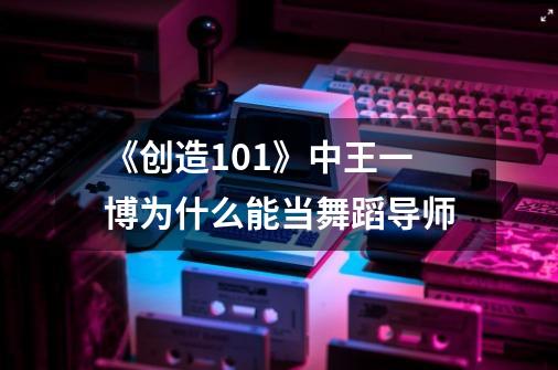 《创造101》中王一博为什么能当舞蹈导师-第1张-游戏资讯-龙启科技