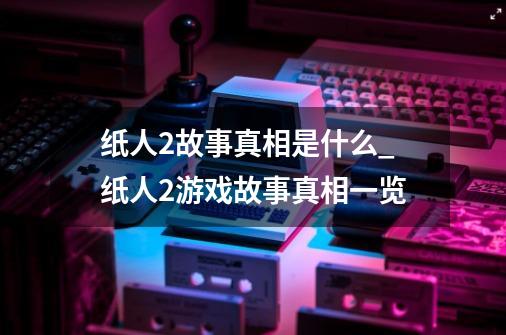 纸人2故事真相是什么_纸人2游戏故事真相一览-第1张-游戏资讯-龙启科技