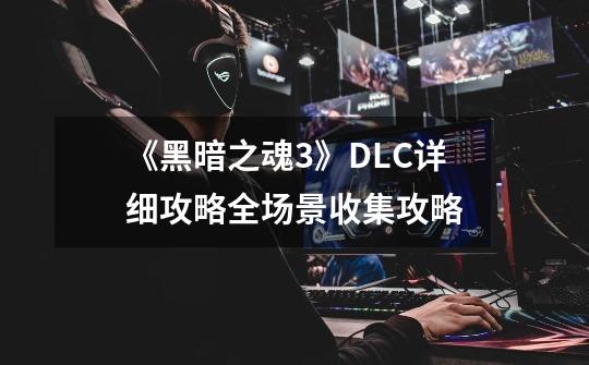 《黑暗之魂3》DLC详细攻略全场景收集攻略-第1张-游戏资讯-龙启科技