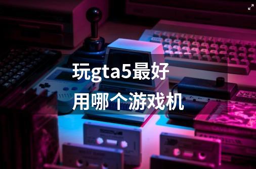 玩gta5最好用哪个游戏机-第1张-游戏资讯-龙启科技