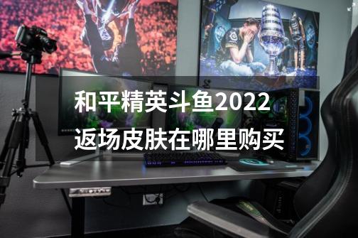 和平精英斗鱼2022返场皮肤在哪里购买-第1张-游戏资讯-龙启科技