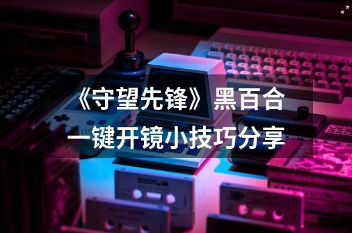 《守望先锋》黑百合一键开镜小技巧分享-第1张-游戏资讯-龙启科技