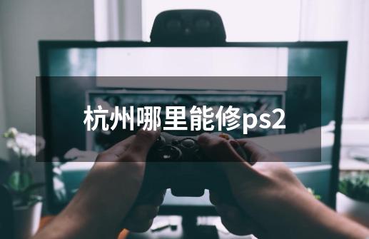 杭州哪里能修ps2-第1张-游戏资讯-龙启科技