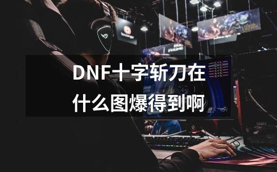 DNF十字斩刀在什么图爆得到啊-第1张-游戏资讯-龙启科技