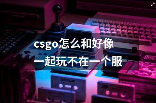 csgo怎么和好像一起玩不在一个服-第1张-游戏资讯-龙启科技