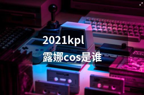 2021kpl露娜cos是谁-第1张-游戏资讯-龙启科技