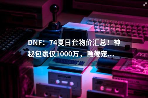 DNF：7.4夏日套物价汇总！神秘包裹仅1000万，隐藏宠物很离谱-第1张-游戏资讯-龙启科技