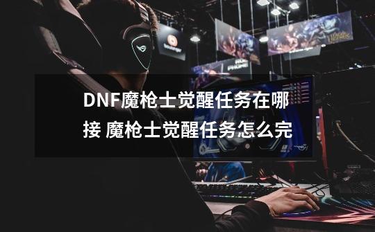 DNF魔枪士觉醒任务在哪接 魔枪士觉醒任务怎么完-第1张-游戏资讯-龙启科技