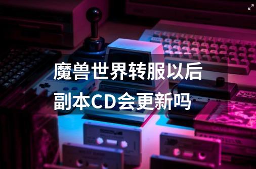 魔兽世界转服以后副本CD会更新吗-第1张-游戏资讯-龙启科技