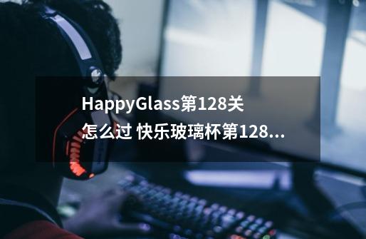 HappyGlass第128关怎么过 快乐玻璃杯第128关图文攻略-第1张-游戏资讯-龙启科技