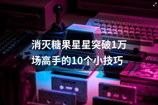 消灭糖果星星突破1万场高手的10个小技巧-第1张-游戏资讯-龙启科技