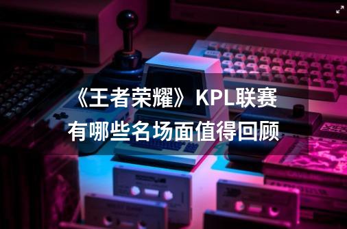 《王者荣耀》KPL联赛有哪些名场面值得回顾-第1张-游戏资讯-龙启科技