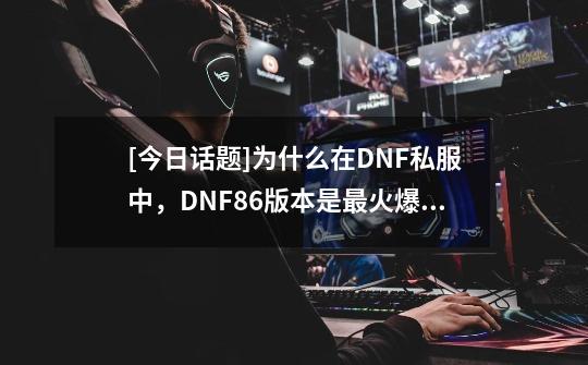 [今日话题]为什么在DNF私服中，DNF86版本是最火爆的-第1张-游戏资讯-龙启科技