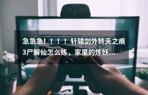 急急急！！！！轩辕剑外转天之痕3尸解仙怎么练，家里的炼妖壶不好使了-第1张-游戏资讯-龙启科技